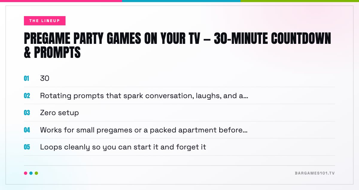 The lineup in Pregame Party Games on Your TV — 30-Minute Countdown & Prompts: 30; Rotating prompts that spark conversation, laughs, and a…; Zero setup; Works for small pregames or a packed apartment before…; Loops cleanly so you can start it and forget it